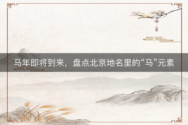 马年即将到来，盘点北京地名里的“马”元素