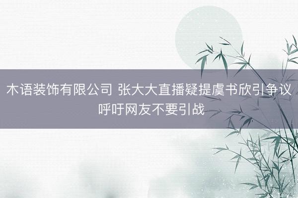 木语装饰有限公司 张大大直播疑提虞书欣引争议 呼吁网友不要引战