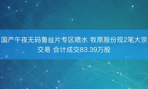国产午夜无码鲁丝片专区喷水 牧原股份现2笔大宗交易 合计成交83.39万股