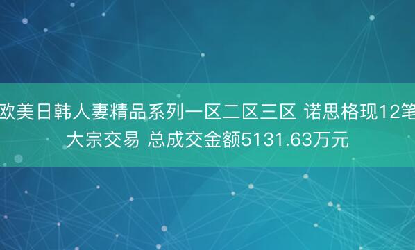 欧美日韩人妻精品系列一区二区三区 诺思格现12笔大宗交易 总成交金额5131.63万元