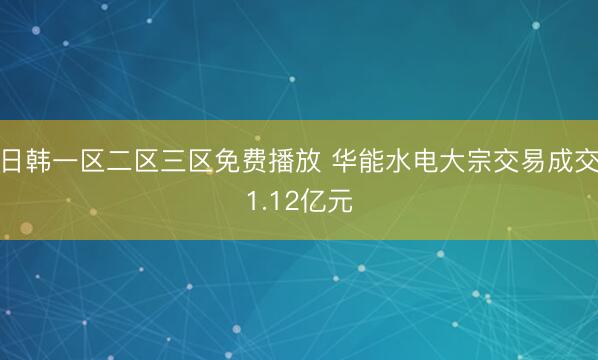 日韩一区二区三区免费播放 华能水电大宗交易成交1.12亿元