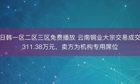 日韩一区二区三区免费播放 云南铜业大宗交易成交311.38万元，卖方为机构专用席位