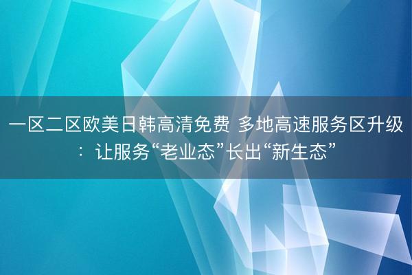 一区二区欧美日韩高清免费 多地高速服务区升级：让服务“老业态”长出“新生态”