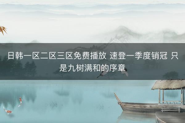 日韩一区二区三区免费播放 速登一季度销冠 只是九树满和的序章