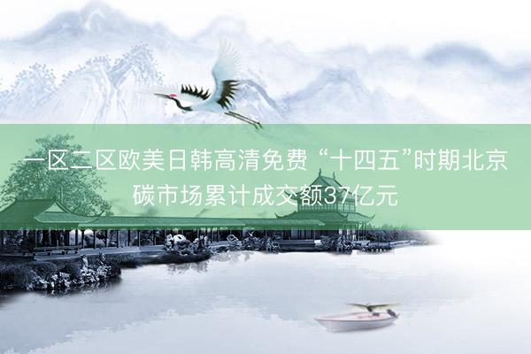 一区二区欧美日韩高清免费 “十四五”时期北京碳市场累计成交额37亿元