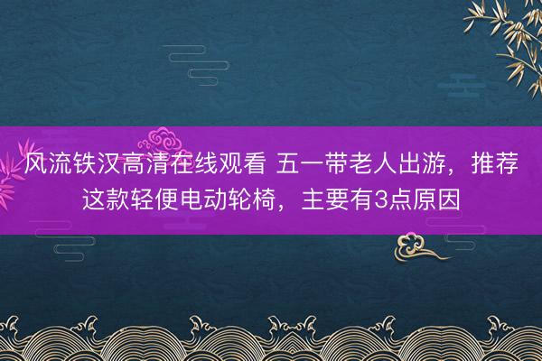 风流铁汉高清在线观看 五一带老人出游，推荐这款轻便电动轮椅，主要有3点原因