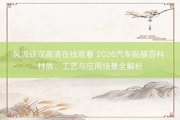 风流铁汉高清在线观看 2026汽车贴膜百科：材质、工艺与应用场景全解析