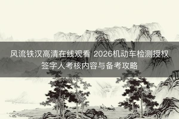 风流铁汉高清在线观看 2026机动车检测授权签字人考核内容与备考攻略