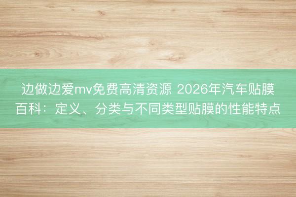 边做边爱mv免费高清资源 2026年汽车贴膜百科：定义、分类与不同类型贴膜的性能特点