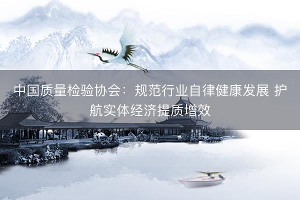 中国质量检验协会：规范行业自律健康发展 护航实体经济提质增效