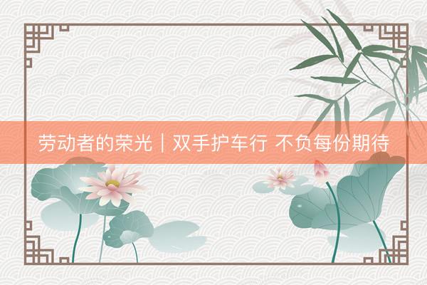 劳动者的荣光｜双手护车行 不负每份期待