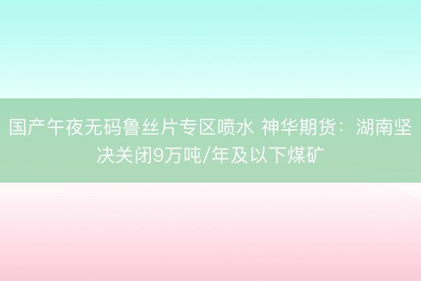国产午夜无码鲁丝片专区喷水 神华期货：湖南坚决关闭9万吨/年及以下煤矿