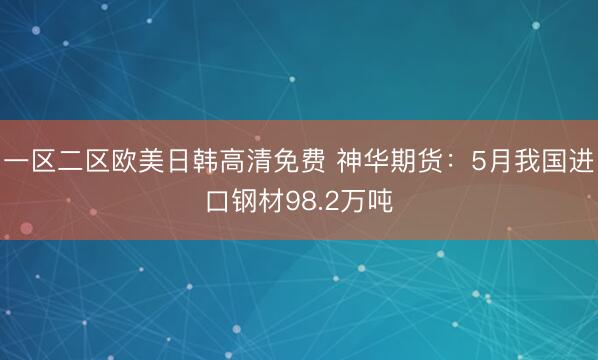 一区二区欧美日韩高清免费 神华期货：5月我国进口钢材98.2万吨