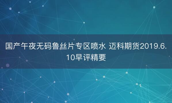 国产午夜无码鲁丝片专区喷水 迈科期货2019.6.10早评精要