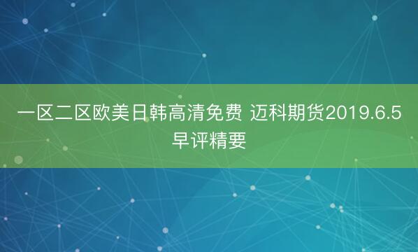 一区二区欧美日韩高清免费 迈科期货2019.6.5早评精要