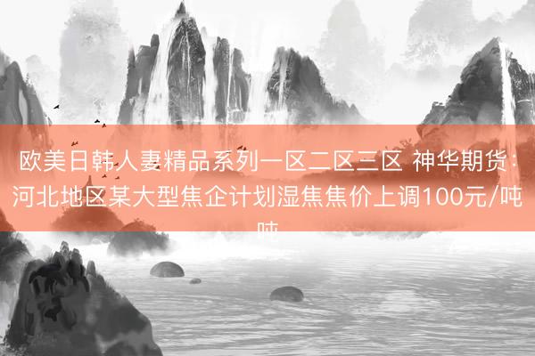 欧美日韩人妻精品系列一区二区三区 神华期货：河北地区某大型焦企计划湿焦焦价上调100元/吨