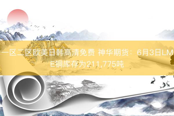 一区二区欧美日韩高清免费 神华期货：6月3日LME铜库存为211，775吨