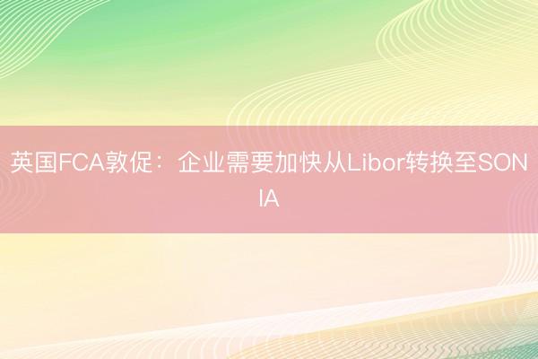 英国FCA敦促：企业需要加快从Libor转换至SONIA