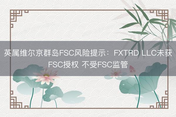 英属维尔京群岛FSC风险提示：FXTRD LLC未获FSC授权 不受FSC监管