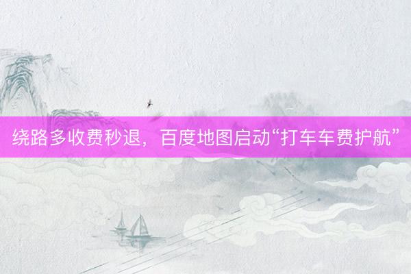 绕路多收费秒退，百度地图启动“打车车费护航”