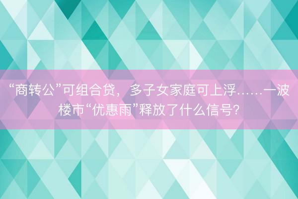 “商转公”可组合贷，多子女家庭可上浮……一波楼市“优惠雨”释放了什么信号？