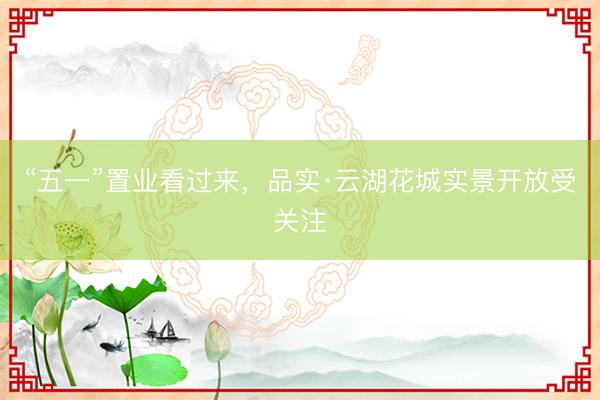 “五一”置业看过来，品实·云湖花城实景开放受关注