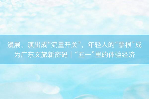 漫展、演出成“流量开关”，年轻人的“票根”成为广东文旅新密码｜“五一”里的体验经济