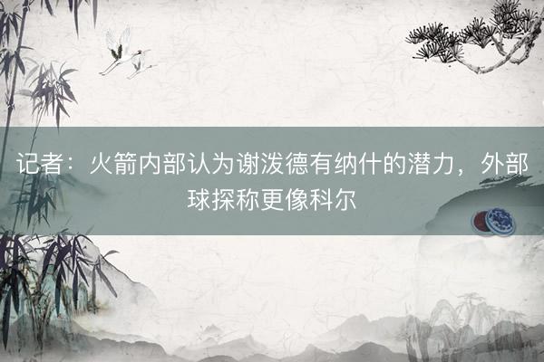 记者：火箭内部认为谢泼德有纳什的潜力，外部球探称更像科尔