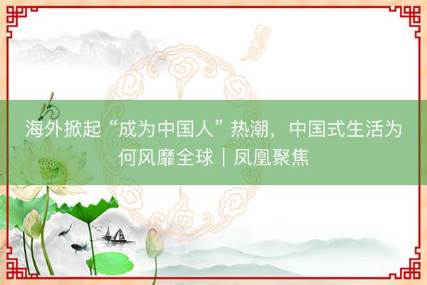 海外掀起 “成为中国人” 热潮，中国式生活为何风靡全球｜凤凰聚焦