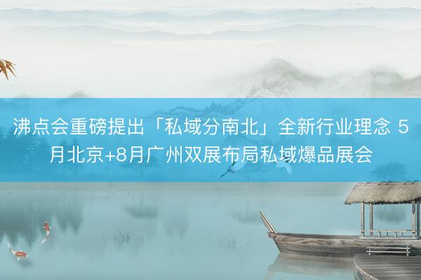 沸点会重磅提出「私域分南北」全新行业理念 5月北京+8月广州双展布局私域爆品展会