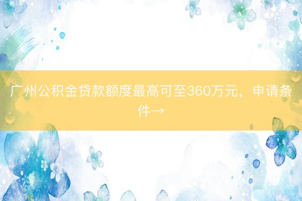 广州公积金贷款额度最高可至360万元，申请条件→