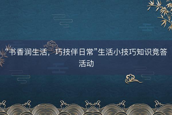 “书香润生活，巧技伴日常”生活小技巧知识竞答活动