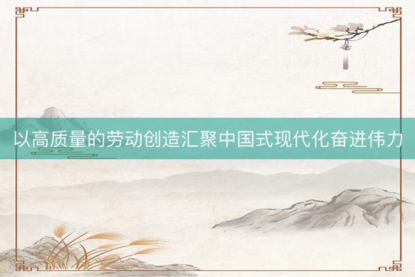 以高质量的劳动创造汇聚中国式现代化奋进伟力