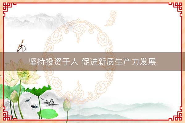 坚持投资于人 促进新质生产力发展