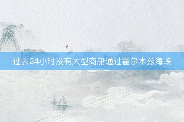 过去24小时没有大型商船通过霍尔木兹海峡