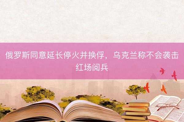 俄罗斯同意延长停火并换俘，乌克兰称不会袭击红场阅兵