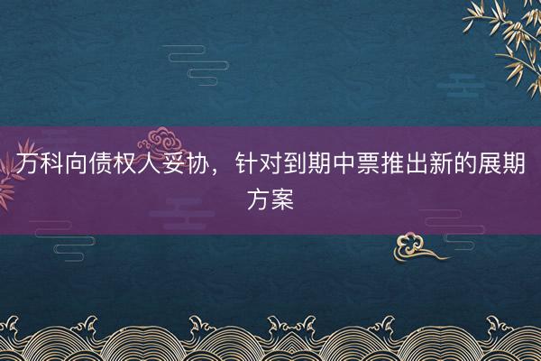 万科向债权人妥协，针对到期中票推出新的展期方案