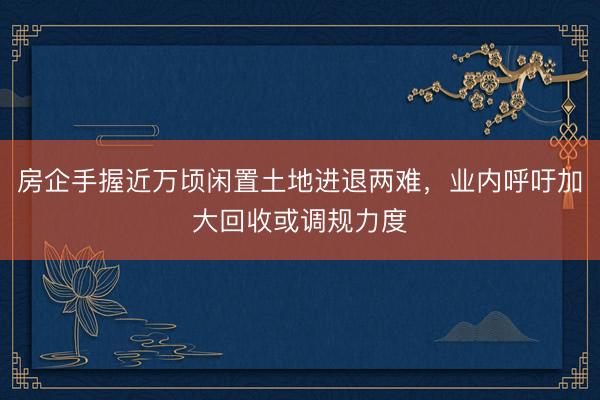 房企手握近万顷闲置土地进退两难,业内呼吁加大回收或调规力度