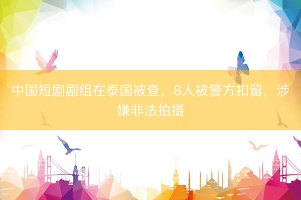 中国短剧剧组在泰国被查，8人被警方扣留，涉嫌非法拍摄
