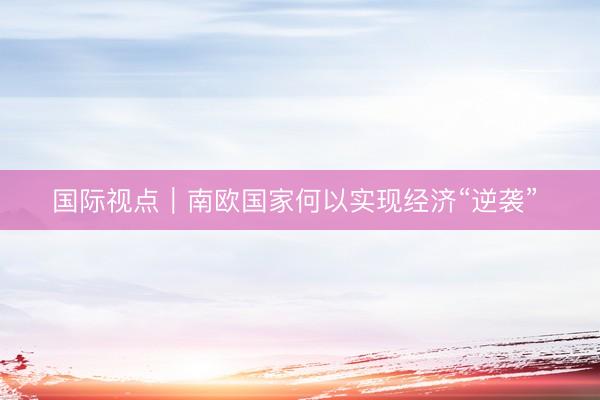 国际视点｜南欧国家何以实现经济“逆袭” 
