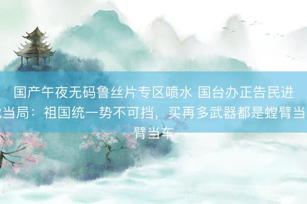 国产午夜无码鲁丝片专区喷水 国台办正告民进党当局：祖国统一势不可挡，买再多武器都是螳臂当车