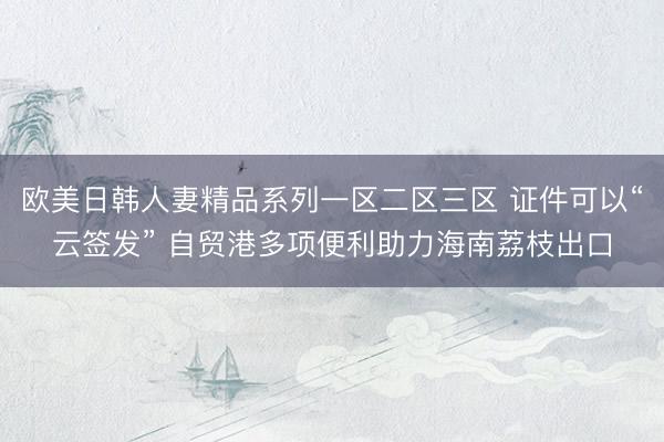 欧美日韩人妻精品系列一区二区三区 证件可以“云签发” 自贸港多项便利助力海南荔枝出口