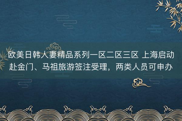 欧美日韩人妻精品系列一区二区三区 上海启动赴金门、马祖旅游签注受理，两类人员可申办