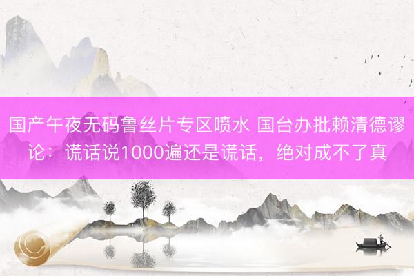 国产午夜无码鲁丝片专区喷水 国台办批赖清德谬论：谎话说1000遍还是谎话，绝对成不了真