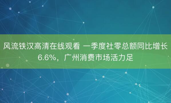 风流铁汉高清在线观看 一季度社零总额同比增长6.6%,广州消费市场活力足