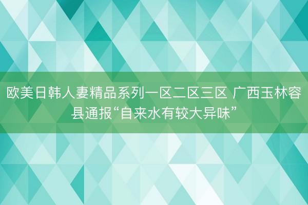 欧美日韩人妻精品系列一区二区三区 广西玉林容县通报“自来水有较大异味”