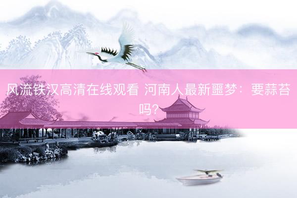 风流铁汉高清在线观看 河南人最新噩梦：要蒜苔吗？