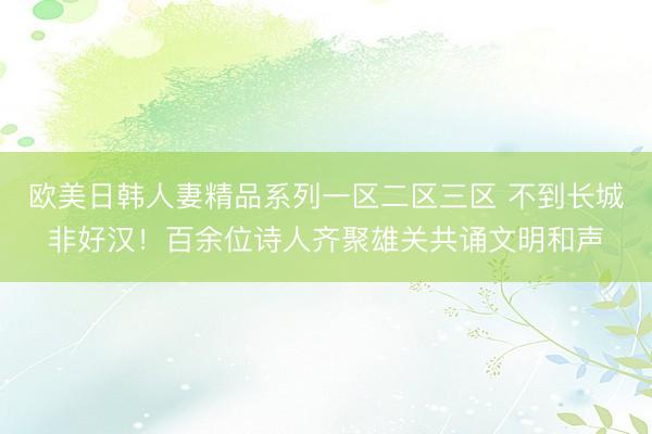 欧美日韩人妻精品系列一区二区三区 不到长城非好汉！百余位诗人齐聚雄关共诵文明和声