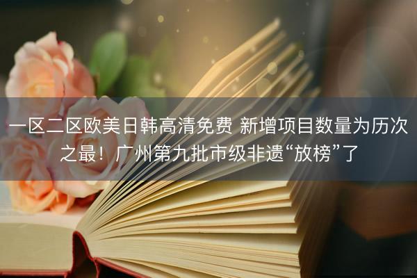 一区二区欧美日韩高清免费 新增项目数量为历次之最！广州第九批市级非遗“放榜”了