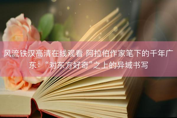 风流铁汉高清在线观看 阿拉伯作家笔下的千年广东:“对东方好奇”之上的异域书写